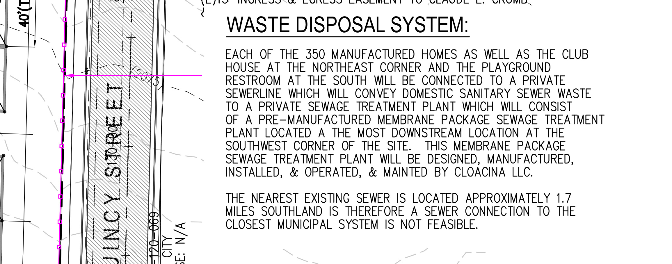 Each of the 350 manufactured homes as well as the club house at the Northeast corner and the playground restroom at the south will be connected to a private sewer line which will convey domestic sanitary sewer waste to a private sewage treatment plant which will consist a pre-manufactured membrane package sewage treatment plant located a the most downstream location at the soutwest corner of the site. this membrane package sewage treatment plant will be designed, manufactured, installed, & operated, & mainted by Cloacina LLC. The nearest existing sewer is locaed approximately 1.7 miles southland is therefore a sewer connection to the closest municipal system is not feasible. [sic]